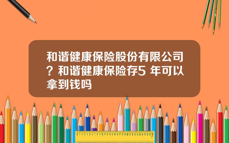 和谐健康保险股份有限公司？和谐健康保险存5 年可以拿到钱吗